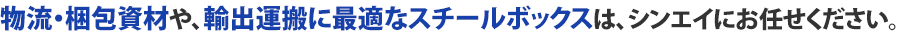 物流・梱包資材や、輸出運搬に最適なスチールボックスは、シンエイにお任せください。